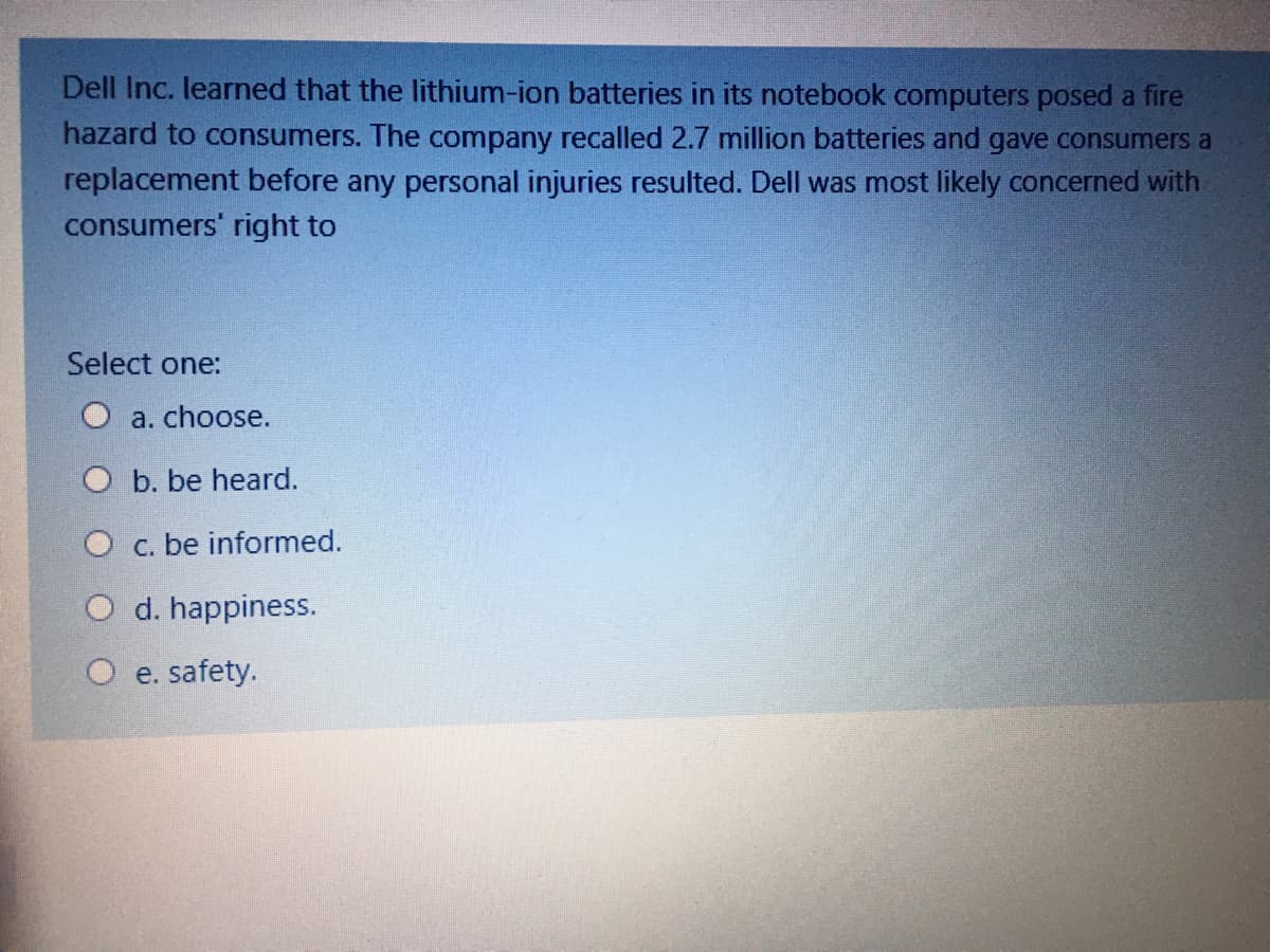 Dell Inc. learned that the lithium-ion batteries in its notebook computers posed a fire
hazard to consumers. The company recalled 2.7 million batteries and gave consumers a
replacement before any personal injuries resulted. Dell was most likely concerned with
consumers' right to
Select one:
a. choose.
O b. be heard.
O c. be informed.
O d. happiness.
O e. safety.
