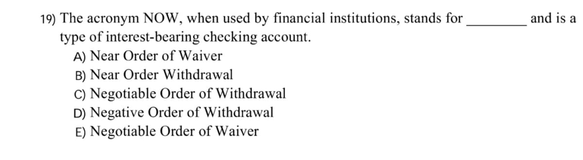 19) The acronym NOW, when used by financial institutions, stands for
type of interest-bearing checking account.
A) Near Order of Waiver
B) Near Order Withdrawal
C) Negotiable Order of Withdrawal
D) Negative Order of Withdrawal
E) Negotiable Order of Waiver
and is a
