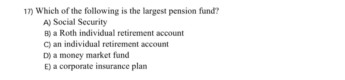 17) Which of the following is the largest pension fund?
A) Social Security
B) a Roth individual retirement account
C) an individual retirement account
D) a money market fund
E) a corporate insurance plan
