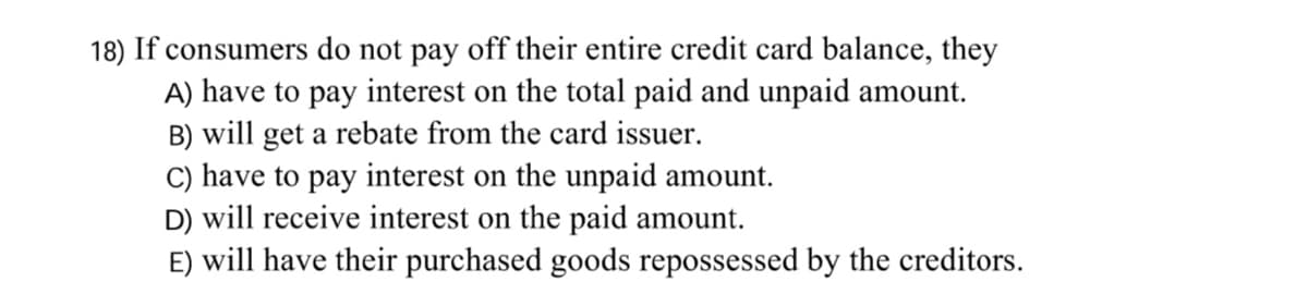 18) If consumers do not pay off their entire credit card balance, they
A) have to pay interest on the total paid and unpaid amount.
B) will get a rebate from the card issuer.
C) have to pay interest on the unpaid amount.
D) will receive interest on the paid amount.
E) will have their purchased goods repossessed by the creditors.
