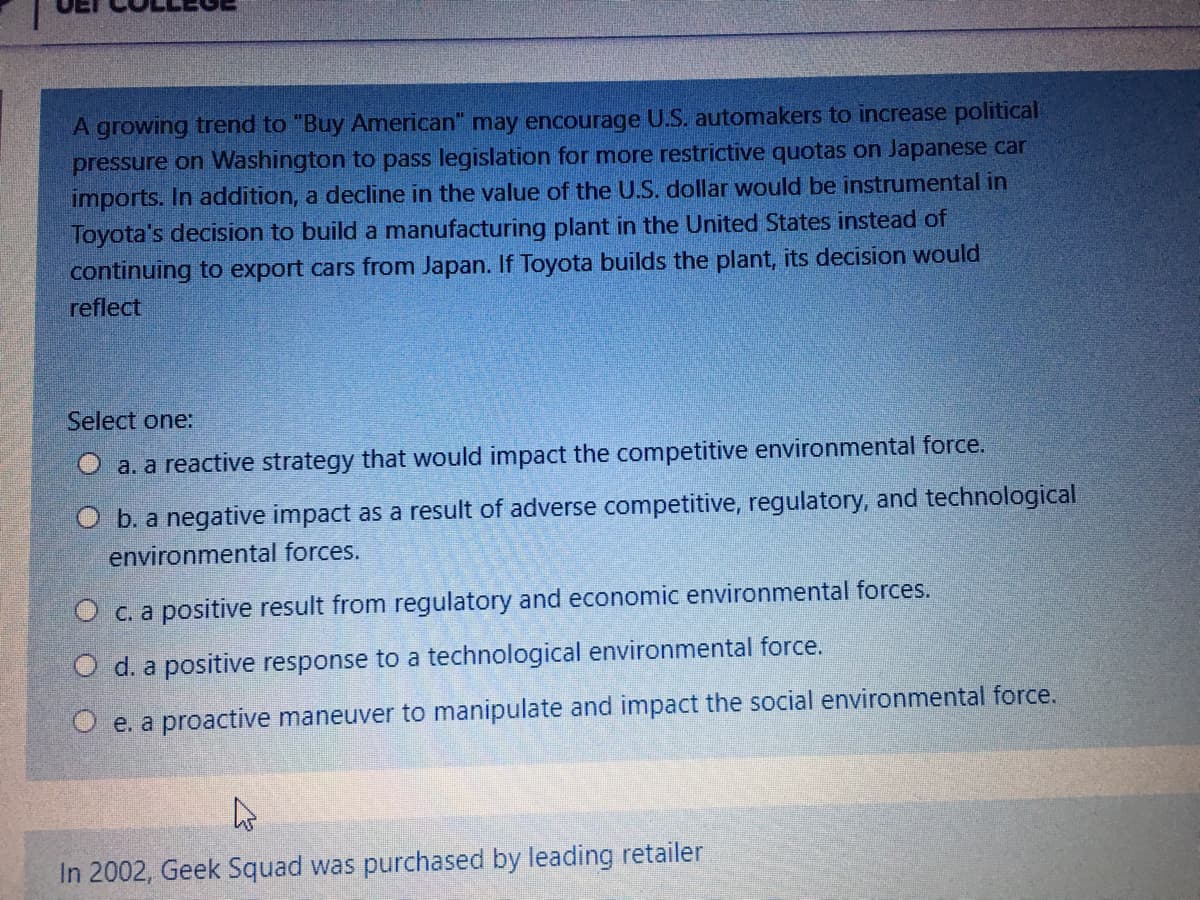 A growing trend to "Buy American" may encourage U.S. automakers to increase political
pressure on Washington to pass legislation for more restrictive quotas on Japanese car
imports. In addition, a decline in the value of the U.S. dollar would be instrumental in
Toyota's decision to build a manufacturing plant in the United States instead of
continuing to export cars from Japan. If Toyota builds the plant, its decision would
reflect
Select one:
a. a reactive strategy that would impact the competitive environmental force.
O b. a negative impact as a result of adverse competitive, regulatory, and technological
environmental forces.
O c. a positive result from regulatory and economic environmental forces.
O d. a positive response to a technological environmental force.
O e. a proactive maneuver to manipulate and impact the social environmental force.
In 2002, Geek Squad was purchased by leading retailer
