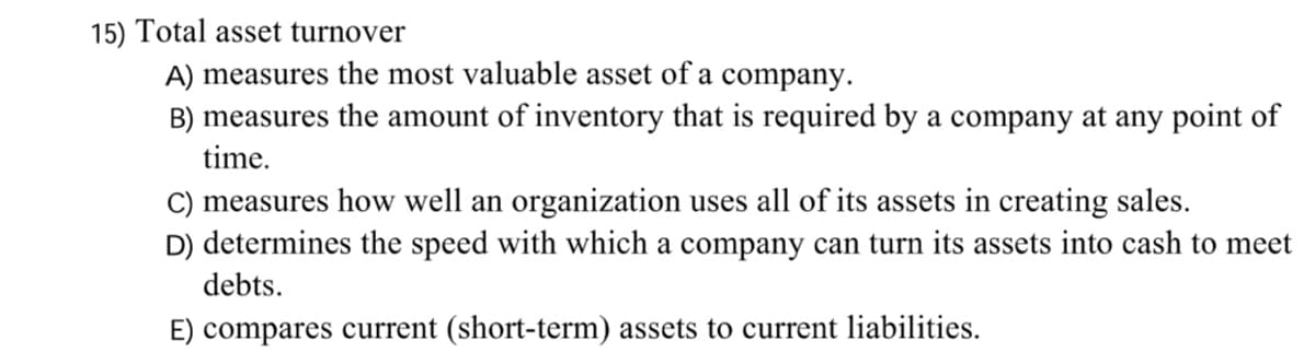 15) Total asset turnover
A) measures the most valuable asset of a company.
B) measures the amount of inventory that is required by a company at any point of
time.
C) measures how well an organization uses all of its assets in creating sales.
D) determines the speed with which a company can turn its assets into cash to meet
debts.
E) compares current (short-term) assets to current liabilities.
