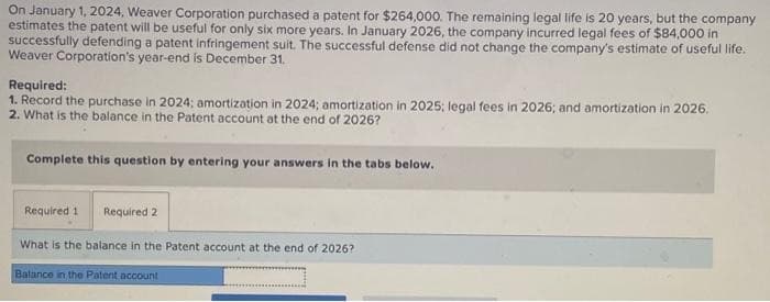 ### Weaver Corporation Patent Purchase and Amortization

**Scenario:**

On January 1, 2024, Weaver Corporation purchased a patent for $264,000. The remaining legal life of the patent is 20 years, but the company estimates it will be useful for only six more years. In January 2026, the company incurred legal fees of $84,000 in successfully defending a patent infringement suit. This successful defense did not change the company's estimated useful life of the patent. Weaver Corporation's fiscal year ends on December 31. 

**Requirements:**

1. **Record the Purchase and Amortization:**
   - **2024:** Record the purchase and amortization.
   - **2025:** Record the amortization.
   - **2026:** Record the legal fees and amortization.

2. **Determine the Balance:**
   - **At the end of 2026:** Calculate the balance in the Patent account.

**Steps to Complete:**

- To complete the calculations, enter the data in the required fields and tabs provided in your accounting software or worksheet.

1. **Required 1:**
   - Record the purchase made in 2024 and the related amortization expenses for 2024.
   - Record the amortization expenses for 2025.
   - For 2026, record both the legal fees and the amortization expenses.

2. **Required 2:**
   - Calculate the balance in the Patent account at the end of 2026.

**Example Calculation:**

1. **Purchase and Amortization:**
   - 2024 Purchase = $264,000
   - Amortization (Annual) = $264,000 / 6 years = $44,000 per year

   - 2024 Amortization: $44,000
   - 2025 Amortization: $44,000

2. **Legal Fees and Amortization in 2026:**
   - Legal Fees = $84,000 (added to the Patent account)
   - New Patent Value = $264,000 + $84,000 = $348,000
   - Remaining useful life as of 2026 = 6 - 2 (years 2024 and 2025) = 4 years
   - New Amortization (Annual) = $348,000 / 4 years = $87,000

   - 2026 Amortization