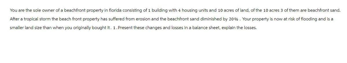 You are the sole owner of a beachfront property in florida consisting of 1 building with 4 housing units and 10 acres of land, of the 10 acres 3 of them are beachfront sand.
After a tropical storm the beach front property has suffered from erosion and the beachfront sand diminished by 20%. Your property is now at risk of flooding and is a
smaller land size than when you originally bought it. 1. Present these changes and losses in a balance sheet, explain the losses.