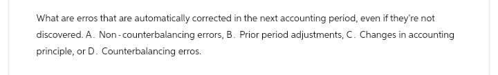 What are erros that are automatically corrected in the next accounting period, even if they're not
discovered. A. Non-counterbalancing errors, B. Prior period adjustments, C. Changes in accounting
principle, or D. Counterbalancing erros.