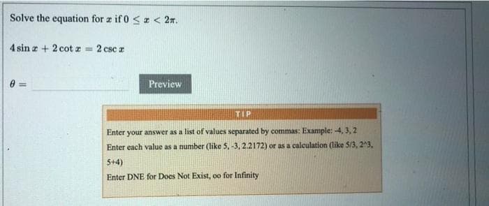 Solve the equation for r if 0 <z < 2n.
4 sin a + 2 cot a = 2 csc a
%3D
Preview
TIP
Enter your answer as a list of values separated by commas: Example: -4, 3, 2
Enter each value as a number (like 5. -3, 2.2172) or as a calculation (like 5/3, 23,
5+4)
Enter DNE for Docs Not Exist, oo for Infinity
