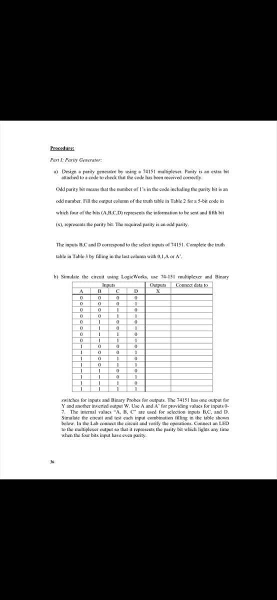 Procedure:
Part I: Parity Generator:
a) Design a parity generator by using a 74151 multiplexer. Parity is an extra bit
attached to a code to check that the code has been received correctly.
Odd parity bit means that the number of I's in the code including the parity bit is an
odd number. Fill the output column of the truth table in Table 2 for a 5-bit code in
which four of the bits (A,B.C.D) represents the information to be sent and fifth bit
(x), represents the parity bit. The required parity is an odd parity.
The inputs B.C and D correspond to the select inputs of 74151. Complete the truth
table in Table 3 by filling in the last column with 0,1,A or A".
b) Simulate the circuit using LogicWorks, use 74-151 multiplexer and Binary
Inputs
Outputs Connect data to
D
switches for inputs and Binary Probes for outputs. The 74151 has one output for
Y and another inverted output W. Use A and A' for providing values for inputs 0-
7. The internal values "A, B, C" are used for selection inputs B,C, and D.
Simulate the circuit and test each input combination filling in the table shown
below. In the Lab connect the circuit and verify the operations. Connect an LED
to the multiplexer output so that it represents the parity bit which lights any time
when the four bits input have even parity.
