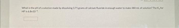 What is the pH of a solution made by dissolving 3.71 grams of calcium fluoride in enough water to make 480 mL of solution? The K, for
HF is 6.8x10-