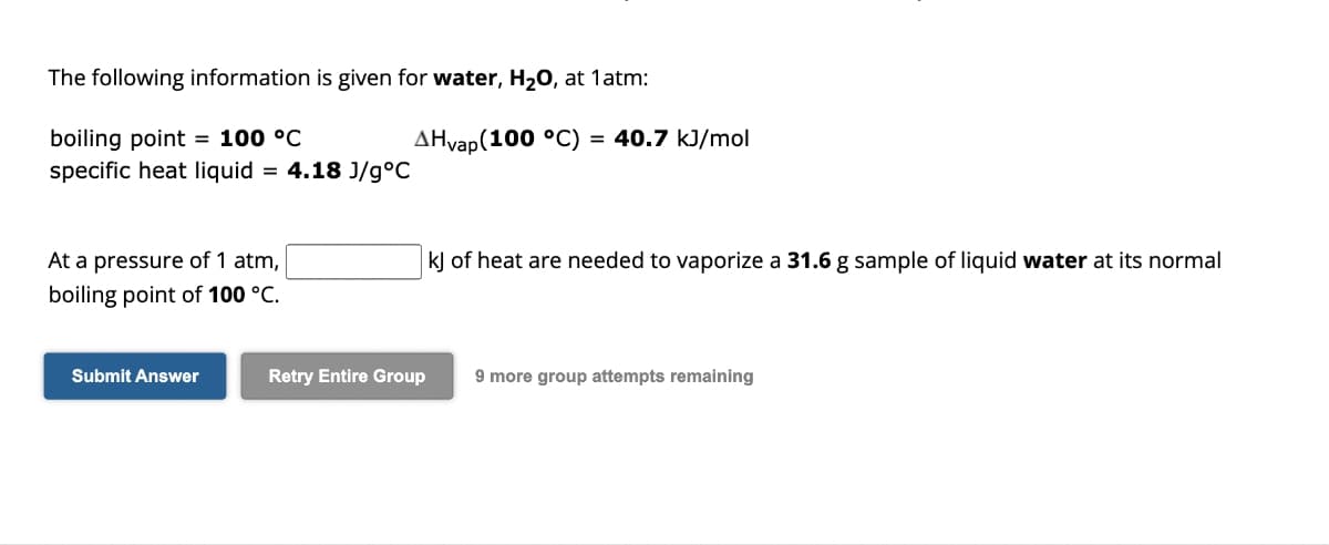 The following information is given for water, H₂O, at 1 atm:
boiling point = 100 °C
specific heat liquid = 4.18 J/g °C
At a pressure of 1 atm,
boiling point of 100 °C.
Submit Answer
AHvap(100 °C) = 40.7 kJ/mol
kJ of heat are needed to vaporize a 31.6 g sample of liquid water at its normal
Retry Entire Group 9 more group attempts remaining