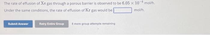 The rate of effusion of Xe gas through a porous barrier is observed to be 6.05 x 10 mol/h.
Under the same conditions, the rate of effusion of Kr gas would be [
mol/h.
Submit Answer
Retry Entire Group
8 more group attempts remaining