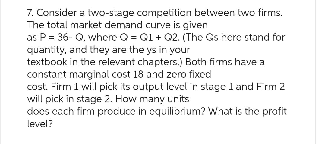 7. Consider a two-stage competition between two firms.
The total market demand curve is given
as P = 36- Q, where Q = Q1 + Q2. (The Qs here stand for
quantity, and they are the ys in your
textbook in the relevant chapters.) Both firms have a
constant marginal cost 18 and zero fixed
cost. Firm 1 will pick its output level in stage 1 and Firm 2
will pick in stage 2. How many units
does each firm produce in equilibrium? What is the profit
level?