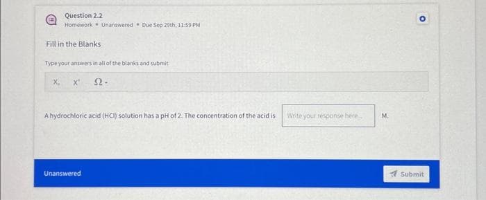 Question 2.2
Homework Unanswered Due Sep 29th, 11:59 PM
Fill in the Blanks
Type your answers in all of the blanks and submit
X' 22-
X,
A hydrochloric acid (HCI) solution has a pH of 2. The concentration of the acid is Write your response here
Unanswered
M.
O
Submit