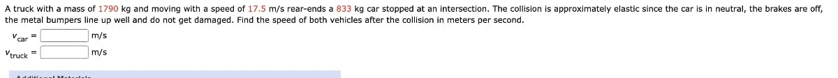 A truck with a mass of 1790 kg and moving with a speed of 17.5 m/s rear-ends a 833 kg car stopped at an intersection. The collision is approximately elastic since the car is in neutral, the brakes are off,
the metal bumpers line up well and do not get damaged. Find the speed of both vehicles after the collision in meters per second.
m/s
m/s
Vtruck