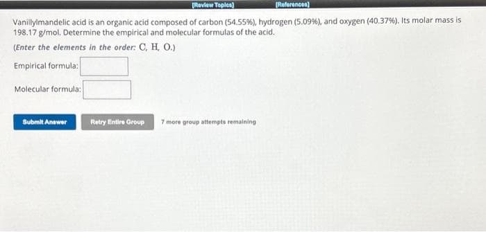 [Review Topics)
[References)
Vanillylmandelic acid is an organic acid composed of carbon (54.55%), hydrogen (5.09 %), and oxygen (40.37%). Its molar mass is
198.17 g/mol. Determine the empirical and molecular formulas of the acid.
(Enter the elements in the order: C, H, O.)
Empirical formula:
Molecular formula:
Submit Answer
Retry Entire Group 7 more group attempts remaining