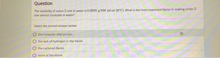 Question
The solubility of octan-2-one in water is 0.0899 g/100 ml (at 20°C). What is the most important factor in making octan-2-
one almost insoluble in water?
Select the correct answer below:
the nonpolar alkyl groups
the lack of hydrogen in the dipole
00
O the carbonyl dipole
none of the above