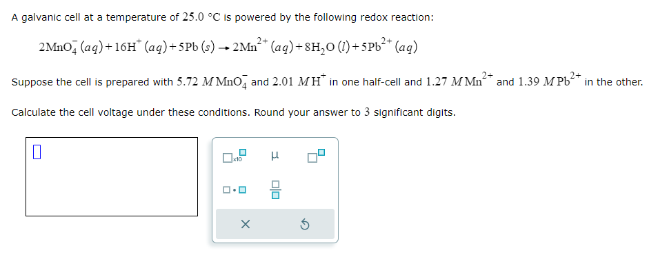 A galvanic cell at a temperature of 25.0 °C is powered by the following redox reaction:
2MnO4 (aq) +16H* (aq) + 5Pb (s) → 2Mn²+ (aq) +8H₂O (1) +5Pb²+ (aq)
Suppose the cell is prepared with 5.72 MMnO4 and 2.01 MH* in one half-cell and 1.27 M Mn² and 1.39 M Pb²+ in the other.
Calculate the cell voltage under these conditions. Round your answer to 3 significant digits.
0
0x12
ロ･ロ
X
H
5