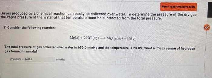 Water Vapor Pressure Table
Gases produced by a chemical reaction can easily be collected over water. To determine the pressure of the dry gas,
the vapor pressure of the water at that temperature must be subtracted from the total pressure.
1) Consider the following reaction:
Mg(s) + 2HCl(aq) → MgCl₂(aq) + H₂(g)
The total pressure of gas collected over water is 650.0 mmHg and the temperature is 23.0°C What is the pressure of hydrogen
gas formed in mmHg?
Pressure 628.9
mmHg