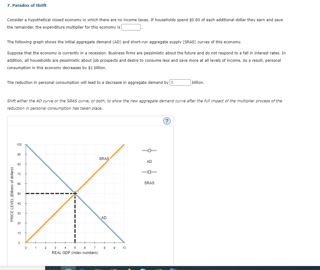 7. Paradox of thrift
Consider a hypothetical closed economy in which there are no income taxes. If households spend $0.80 of each additional dollar they earn and save
the remainder, the expenditure multiplier for this economy is
The following graph shows the initial aggregate demand (AD) and short-run aggregate supply (SRAS) curves of this economy.
Suppose that the economy is currently in a recession. Business firms are pessimistic about the future and do not respond to a fall in interest rates. In
addition, all households are pessimistic about job prospects and desire to consume less and save more at all levels of income. As a result, personal
consumption in this economy decreases by $1 billion.
The reduction in personal consumption will lead to a decrease in aggregate demand by $
Shift either the AD curve or the SRAS curve, or both, to show the new aggregate demand curve after the full impact of the multiplier process of the
reduction in personal consumption has taken place.
PRICE LEVEL (Billions of dollars)
100
90
80
70
60
50
40
30
20
10
0
0
1
2
3
7
4 5 6
REAL GDP (Index numbers)
SRAS
AD
8
9
10
4 4
AD
SRAS
billion.
?