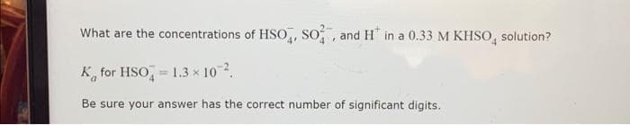 What are the concentrations of HSO, SO, and H in a 0.33 M KHSO solution?
K for HSO = 1.3 × 10 ².
Be sure your answer has the correct number of significant digits.