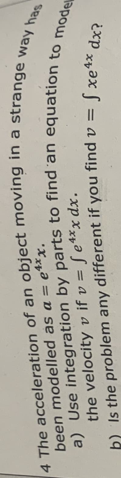 been
modelled
as a = e4xx.
4 The acceleration of an object moving in a strange way has
a) Use integration by parts to find an equation to model
the velocity v if v = fe4xx dx.
b) Is the problem
any different if you find v = fxe4x dx?