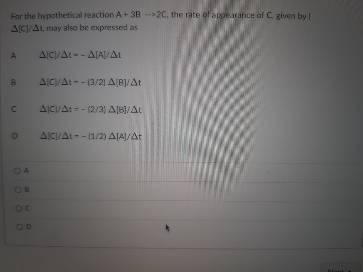 For the hypothetical reaction A + 3B -->2C, the rate of appearance of C, given by (
A[C]/At, may also be expressed as
A
Δ[C]/Δt = - Δ[Α]/Δt
Β
Δ[C]/Δt = − (3/2) Δ[Β]/Δt
C
Δ[C]/Δt = − (2/3) Δ[Β]/Δt
D
Δ[C]/Δt = − (1/2) Δ[Α]/Δt
O
C
Next »