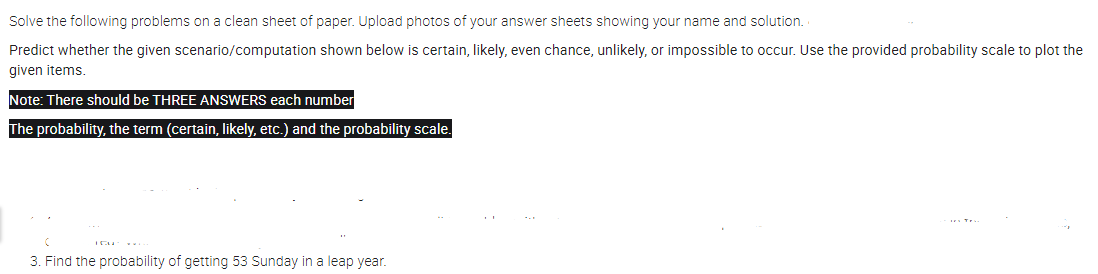 Solve the following problems on a clean sheet of paper. Upload photos of your answer sheets showing your name and solution.
Predict whether the given scenario/computation shown below is certain, likely, even chance, unlikely, or impossible to occur. Use the provided probability scale to plot the
given items.
Note: There should be THREE ANSWERS each number
The probability, the term (certain, likely, etc.) and the probability scale.
3. Find the probability of getting 53 Sunday in a leap year.