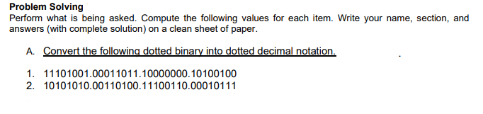 Problem Solving
Perform what is being asked. Compute the following values for each item. Write your name, section, and
answers (with complete solution) on a clean sheet of paper.
A. Convert the following dotted binary into dotted decimal notation.
1. 11101001.00011011.10000000.10100100
2. 10101010.00110100.11100110.00010111
