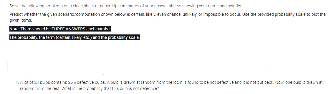 Solve the following problems on a clean sheet of paper. Upload photos of your answer sheets showing your name and solution.
Predict whether the given scenario/computation shown below is certain, likely, even chance, unlikely, or impossible to occur. Use the provided probability scale to plot the
given items.
Note: There should be THREE ANSWERS each number
The probability, the term (certain, likely, etc.) and the probability scale.
4. A lot of 24 bulbs contains 25% defective bulbs. A bulb is drawn at random from the lot. It is found to be not defective and it is not put back. Now, one bulb is drawn at
random from the rest. What is the probability that this bulb is not defective?