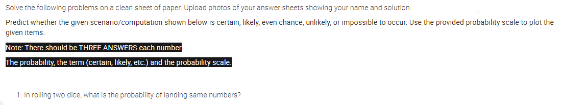 Solve the following problems on a clean sheet of paper. Upload photos of your answer sheets showing your name and solution.
Predict whether the given scenario/computation shown below is certain, likely, even chance, unlikely, or impossible to occur. Use the provided probability scale to plot the
given items.
Note: There should be THREE ANSWERS each number
The probability, the term (certain, likely, etc.) and the probability scale.
1. In rolling two dice, what is the probability of landing same numbers?