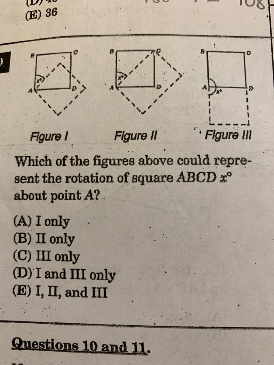 (E) 36
Figure !
Figure II
Figure II!
Which of the figures above could repre-
sent the rotation of square ABCD x°
about point A?.
(A) I only
(B) II only
(C) III only
(D) I and III only
(E) I, II, and III
Questions 10 and 11.
