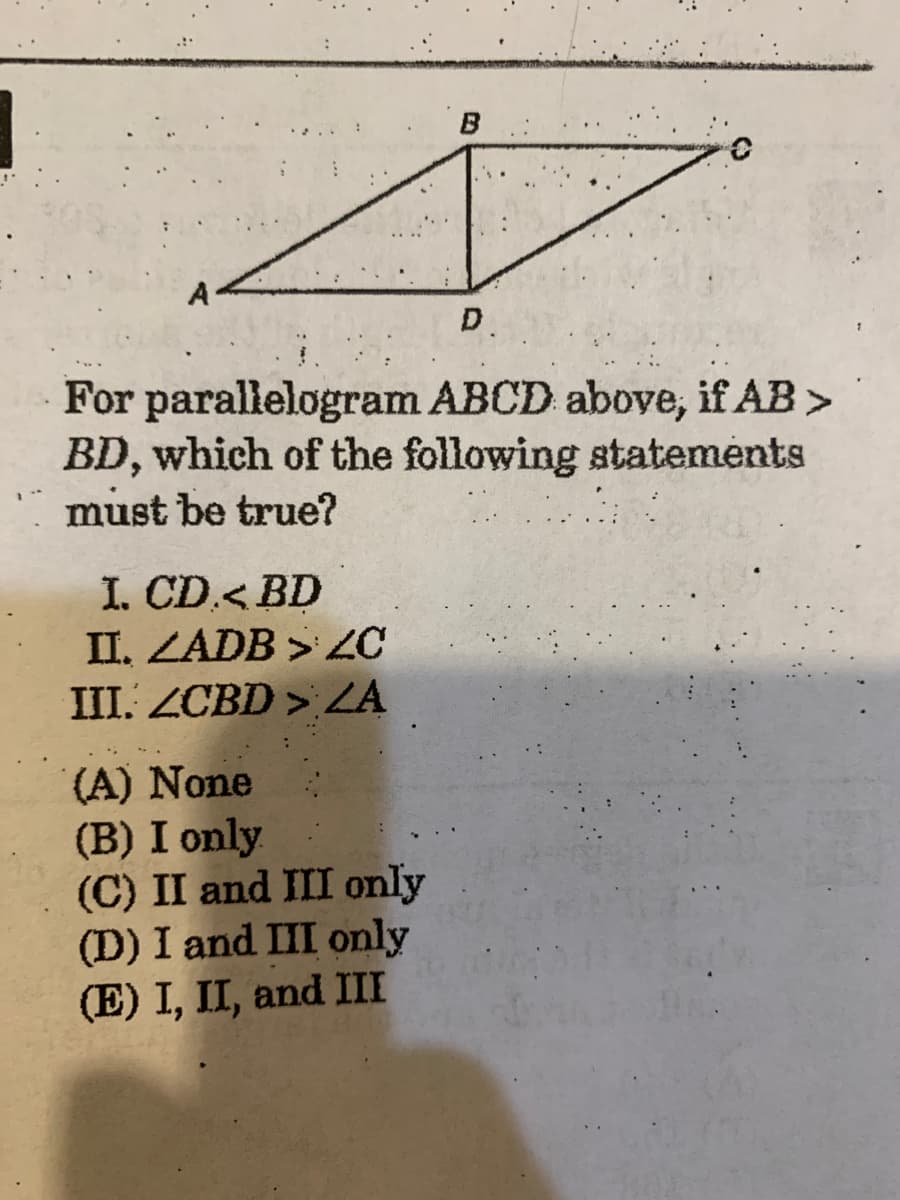 B.
A
D.
For parallelogram ABCD above, if AB >
BD, which of the following statements
must be true?
I. CD.< BD
II. ZADB >
III. ZCBD > ZA
(A) None
(B) I only
(C) II and III only
(D) I and III only
(E) I, II, and III
