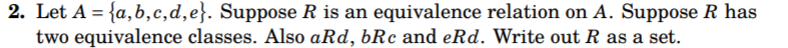 2. Let A = {a,b,c,d,e}. Suppose R is an equivalence relation on A. Suppose R has
two equivalence classes. Also aRd, bRc and eRd. Write out R as a set.
