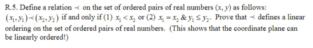 R.5. Define a relation < on the set of ordered pairs of real numbers (x, y) as follows:
(X1, i)<(x,;Y2) if and only if (1) x, <x, or (2) x, = x, & y; S y;. Prove that < defines a linear
ordering on the set of ordered pairs of real numbers. (This shows that the coordinate plane can
be linearly ordered!)
