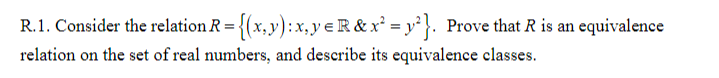 R.1. Consider the relation R = {(x,y):x,y eR & x² = y}. Prove that R is an equivalence
relation on the set of real numbers, and describe its equivalence classes.
