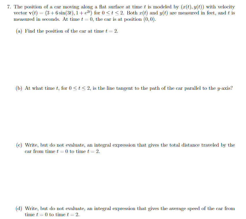 7. The position of a car moving along a flat surface at time t is modeled by (x(t), y(t)) with velocity
vector v(t) = (3+6 sin(3t), 1+ e2") for 0 <t < 2. Both r(t) and y(t) are measured in feet, and t is
measured in seconds. At time t = 0, the car is at position (0,0).
(a) Find the position of the car at time t = 2.
(b) At what time t, for 0 <t < 2, is the line tangent to the path of the car parallel to the y-axis?
(c) Write, but do not evaluate, an integral expression that gives the total distance traveled by the
car from time t = 0 to time t = 2.
(d) Write, but do not evaluate, an integral expression that gives the average speed of the car from
time t = 0 to time t = 2.
