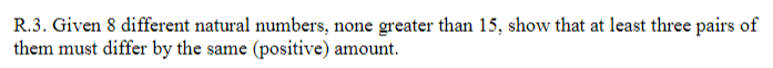 R.3. Given 8 different natural numbers, none greater than 15, show that at least three pairs of
them must differ by the same (positive) amount.
