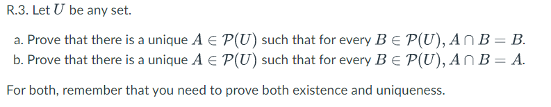 R.3. Let U be any set.
a. Prove that there is a unique A E P(U) such that for every B E P(U), AN B= B.
b. Prove that there is a unique A E P(U) such that for every B E P(U), ANB = A.
For both, remember that you need to prove both existence and uniqueness.
