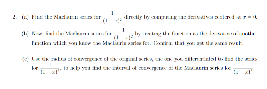 2. 
(a) Find the Maclaurin series for \(\frac{1}{(1-x)^2}\) directly by computing the derivatives centered at \(x = 0\).

(b) Now, find the Maclaurin series for \(\frac{1}{(1-x)^2}\) by treating the function as the derivative of another function which you know the Maclaurin series for. Confirm that you get the same result.

(c) Use the radius of convergence of the original series, the one you differentiated to find the series for \(\frac{1}{(1-x)^2}\), to help you find the interval of convergence of the Maclaurin series for \(\frac{1}{(1-x)^2}\).