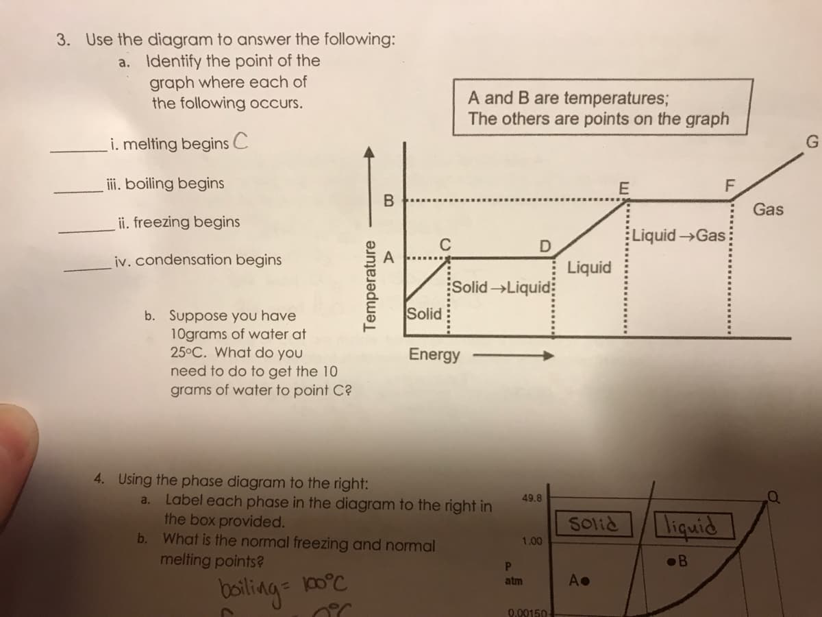 3. Use the diagram to answer the following:
a. Identify the point of the
graph where each of
the following occurs.
A and B are temperatures;
The others are points on the graph
i. melting begins C
ii. boiling begins
Gas
ii. freezing begins
LiquidGas
C
iv. condensation begins
Liquid
Solid →Liquid:
Solid
b. Suppose you have
10grams of water at
25°C. What do you
need to do to get the 10
grams of water to point C?
Energy
4. Using the phase diagram to the right:
Label each phase in the diagram to the right in
the box provided.
b. What is the normal freezing and normal
melting points?
a.
49.8
Solid
liquid
1.00
•B
00°C
A•
atm
boiling:
0.00150-
Temperature
