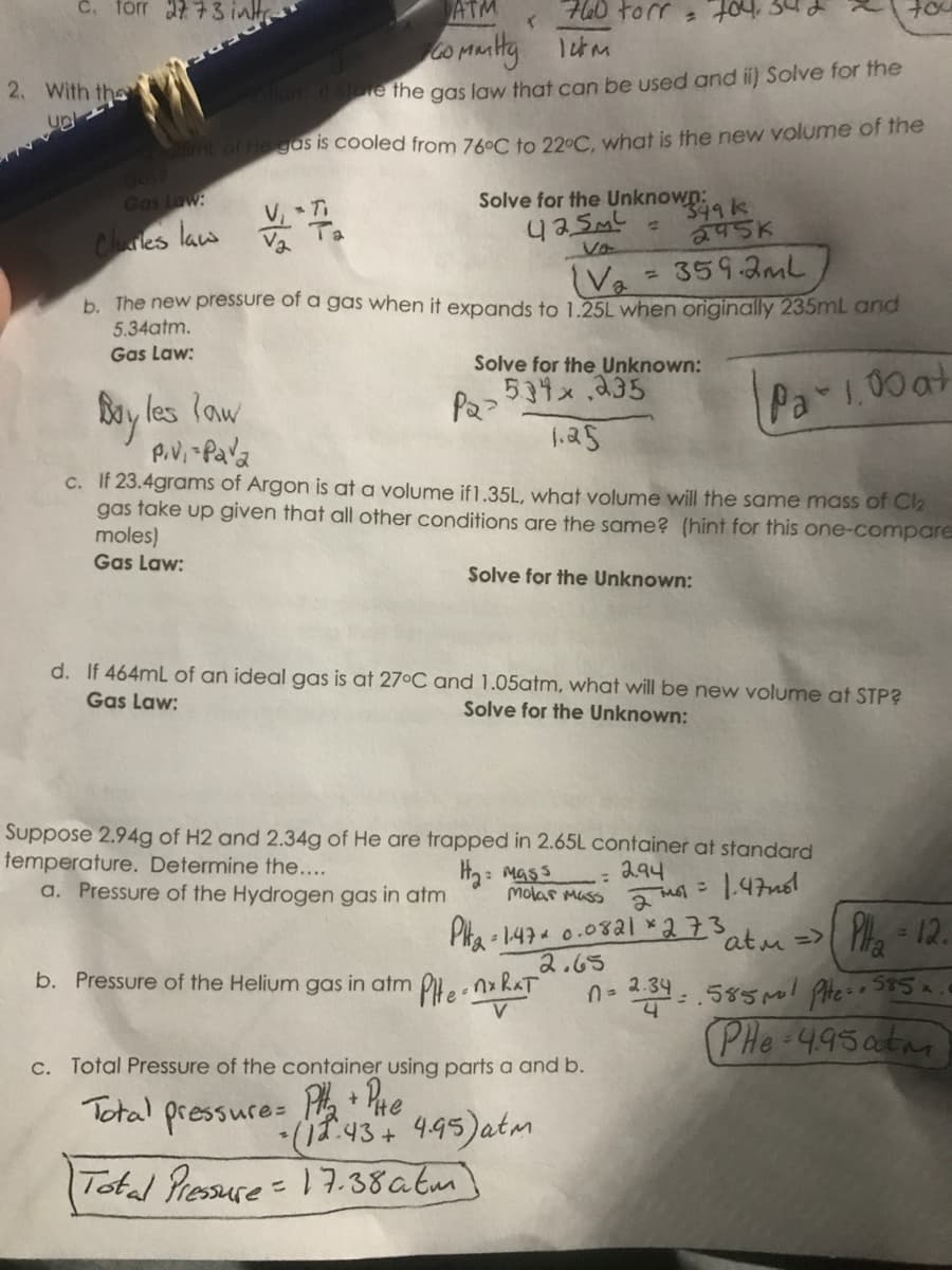 2773 inh
ATM
70
hot. w아 07t
co muty 1tm
2. With the
llan store the gas law that can be used and i) Solve for the
up
t of He gas is cooled from 76ºC to 22°C. what is the new volume of the
Gas Law:
Cres law .
Solve for the Unknown:
349k
245K
Va
Va = 3593ml
b. The new pressure of a gas when it expands to 1.25L when originally 235mL and
%3D
5.34atm.
Gas Law:
Solve for the Unknown:
Pa>534x235
1.25
Pa 1.00 at
Bay les law
c. If 23.4grams of Argon is at a volume if1.35L, what volume will the same mass of Cl2
gas take up given that all other conditions are the same? (hint for this one-compare
moles)
Gas Law:
Solve for the Unknown:
d. If 464mL of an ideal gas is at 27°C and 1.05atm, what will be new volume at STP?
Gas Law:
Solve for the Unknown:
Suppose 2.94g of H2 and 2.34g of He are trapped in 2.65L container at standard
temperature. Determine the....
a. Pressure of the Hydrogen gas in atm
H2: Mass
294
molar Muss a 47
Pka - 147 0.082l ×273
atu =>
Pha -12.
b. Pressure of the Helium gas in atm P,.nx RAT
2.65
2.34
(PHe 495atm
C. Total Pressure of the container using parts a and b.
Total pressure: 43+ 945)atm
P Phe
Total Pressure= 17.38atm]
