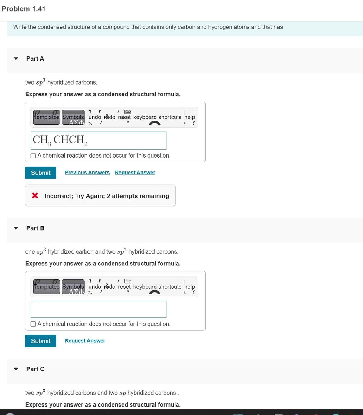 Problem 1.41
Write the condensed structure of a compound that contains only carbon and hydrogen atoms and that has
Part A
two sp³ hybridized carbons.
Express your answer as a condensed structural formula.
1 P
1
Templates Symbols undo rado reset keyboard shortcuts help
% 1
ΑΣΦ
*
C
CH₂ CHCH₂
A chemical reaction does not occur for this question.
Submit
X Incorrect; Try Again; 2 attempts remaining
Part B
Previous Answers Request Answer
one sp³ hybridized carbon and two sp² hybridized carbons.
Express your answer as a condensed structural formula.
1
1
o
Templates Symbols undo rado reset keyboard shortcuts help
ΑΣΦΑ /
L C
A chemical reaction does not occur for this question.
Submit
Part C
Request Answer
two sp³ hybridized carbons and two sp hybridized carbons.
Express your answer as a condensed structural formula.