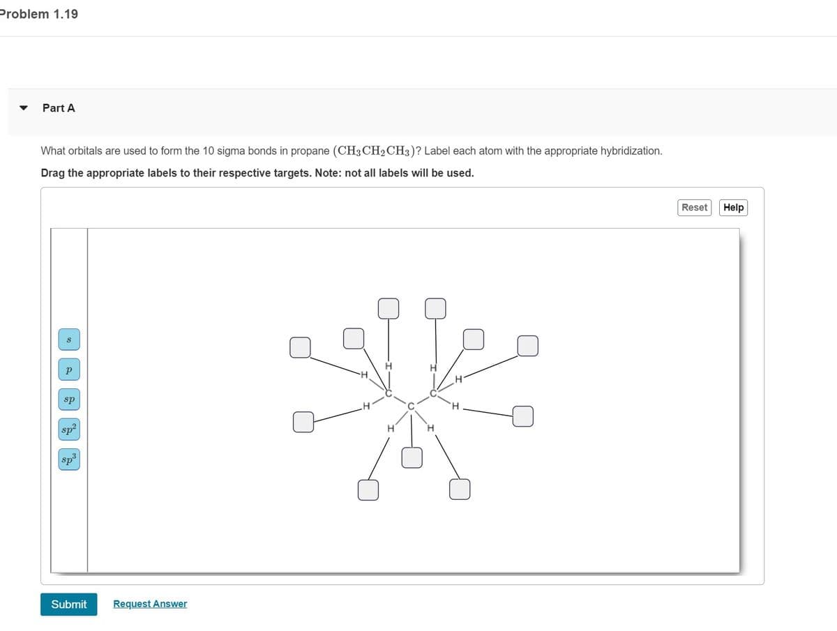 Problem 1.19
Part A
What orbitals are used to form the 10 sigma bonds in propane (CH3CH₂CH3)? Label each atom with the appropriate hybridization.
Drag the appropriate labels to their respective targets. Note: not all labels will be used.
P
sp
sp²
spº
Submit
Request Answer
Reset
Help