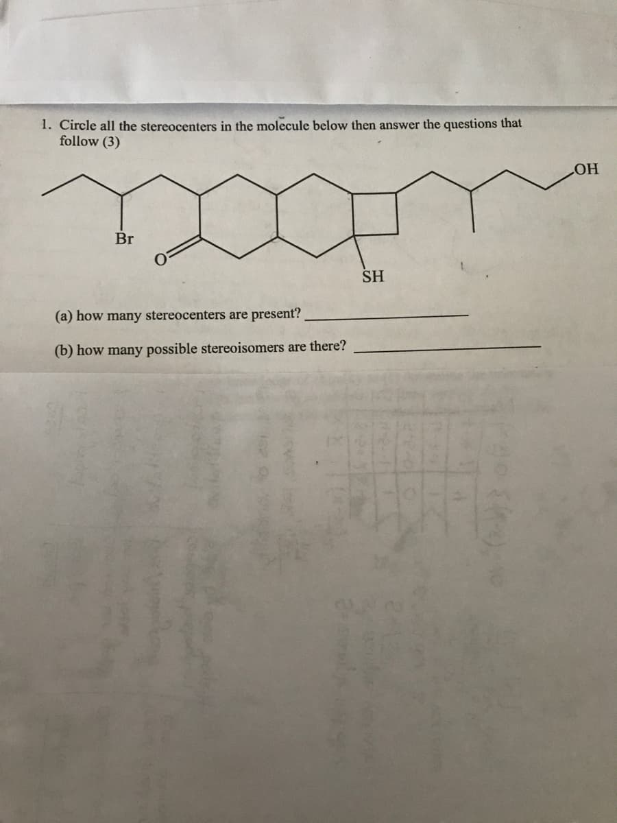 1. Circle all the stereocenters in the molecule below then answer the questions that
follow (3)
Br
(a) how many stereocenters are present?
(b) how many possible stereoisomers are there?
SH
1
22-00
2016-07
LOH