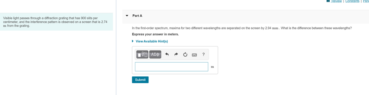 Review | Constants
Peri
Part A
Visible light passes through a diffraction grating that has 900 slits per
centimeter, and the interference pattern is observed on a screen that is 2.74
m from the grating.
In the first-order spectrum, maxima for two different wavelengths are separated on the screen by 2.94 mm . What is the difference between these wavelengths?
Express your answer in meters.
• View Available Hint(s)
?
Submit
