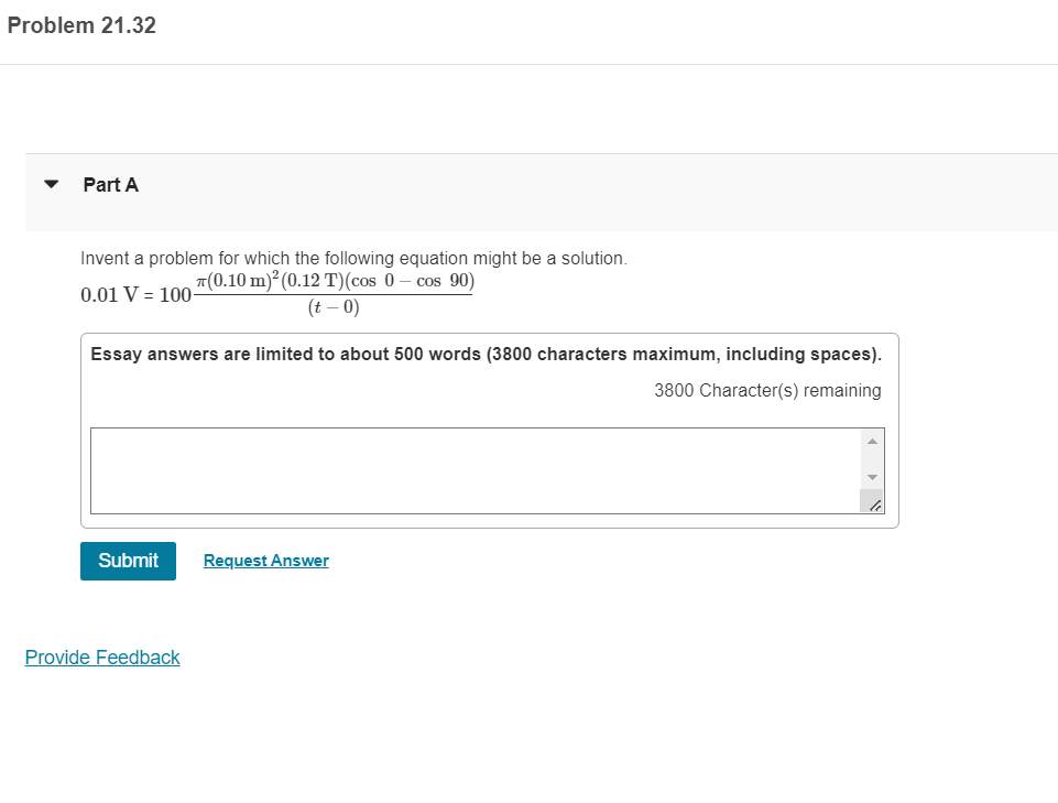 Problem 21.32
Part A
Invent a problem for which the following equation might be a solution.
T(0.10 m)² (0.12 T)(cos 0
cos 90)
0.01 V = 100-
(t – 0)
Essay answers are limited to about 500 words (3800 characters maximum, including spaces).
3800 Character(s) remaining
Submit
Request Answer
Provide Feedback
