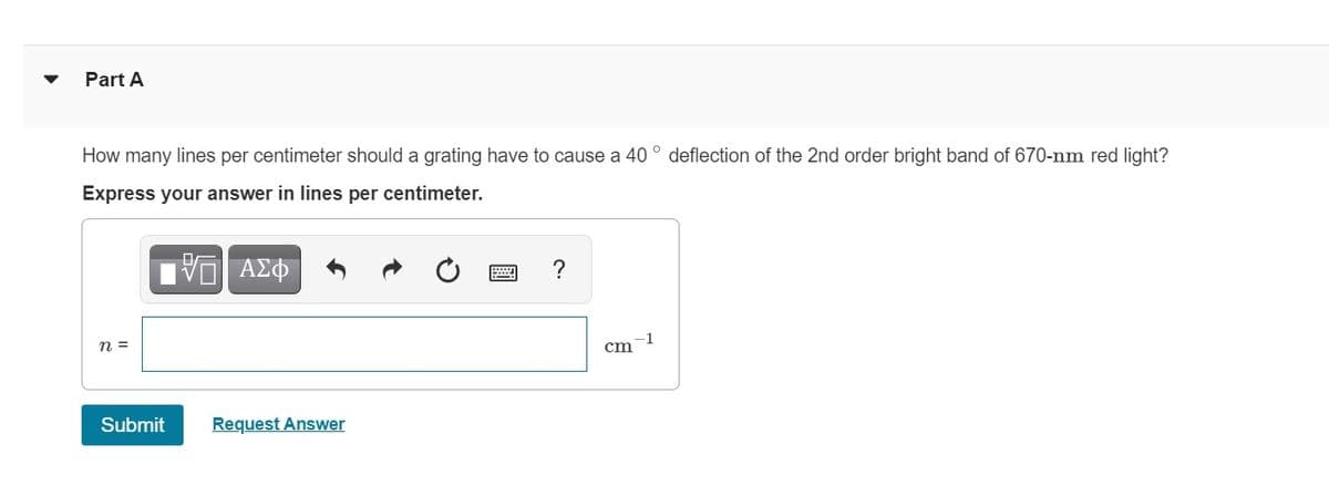 Part A
How many lines per centimeter should a grating have to cause a 40 ° deflection of the 2nd order bright band of 670-nm red light?
Express your answer in lines per centimeter.
ΑΣΦ
?
n =
-1
cm
Submit
Request Answer
