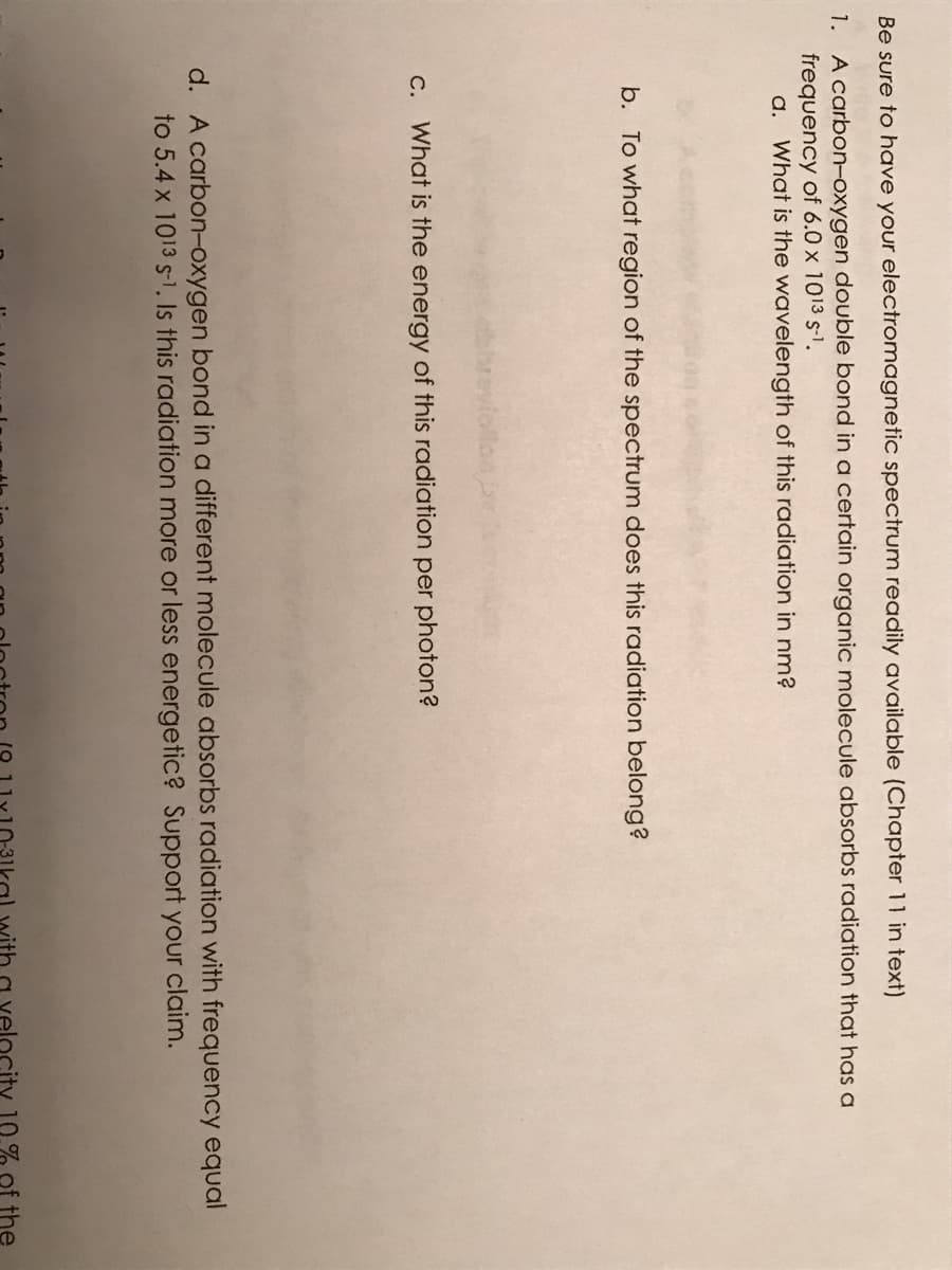 Be sure to have your electromagnetic spectrum readily available (Chapter 11 in text)
1. A carbon-oxygen double bond in a certain organic molecule absorbs radiation that has a
frequency of 6.0 x 1013 s-1.
a. What is the wavelength of this radiation in nm?
b. To what region of the spectrum does this radiation belong?
C. What is the energy of this radiation per photon?
d. A carbon-oxygen bond in a different molecule absorbs radiation with frequency equal
to 5.4 x 1013 s-1, Is this radiation more or less energetic? Support your claim.
velc
10% of the
