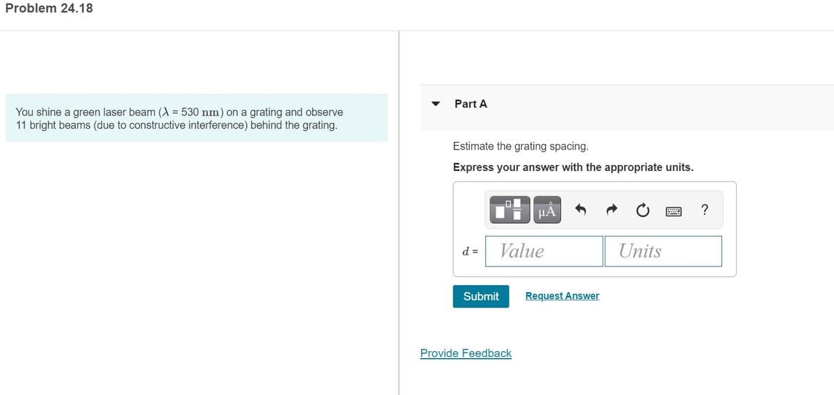 Problem 24.18
Part A
You shine a green laser beam (A = 530 nm) on a grating and observe
11 bright beams (due to constructive interference) behind the grating.
Estimate the grating spacing.
Express your answer with the appropriate units.
HA
d =
Value
Units
Submit
Request Answer
Provide Feedback
