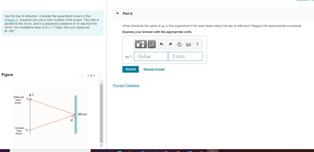 Part A
Test the law of reflection. Consider the experiment shown in the
(Figure 1). Suppose you use a ruler in place of the x-axis. The ruler is
parallel to the mirror, and it is placed at a distance of 15 cm from the
mirror. You installed a laser at xi = 7.0cm. Also you measured
0 = 69°
What should be the value of x2 in this experiment if the laser beam obeys the law of reflection? Neglect the experimental uncertainty.
Express your answer with the appropriate units.
HÁ
Value
Units
Submit
Request Answer
Figure
1 of 1
Provide Feedback
t
Reflected
laser
beam
Mirror
Incident
laser
beam
