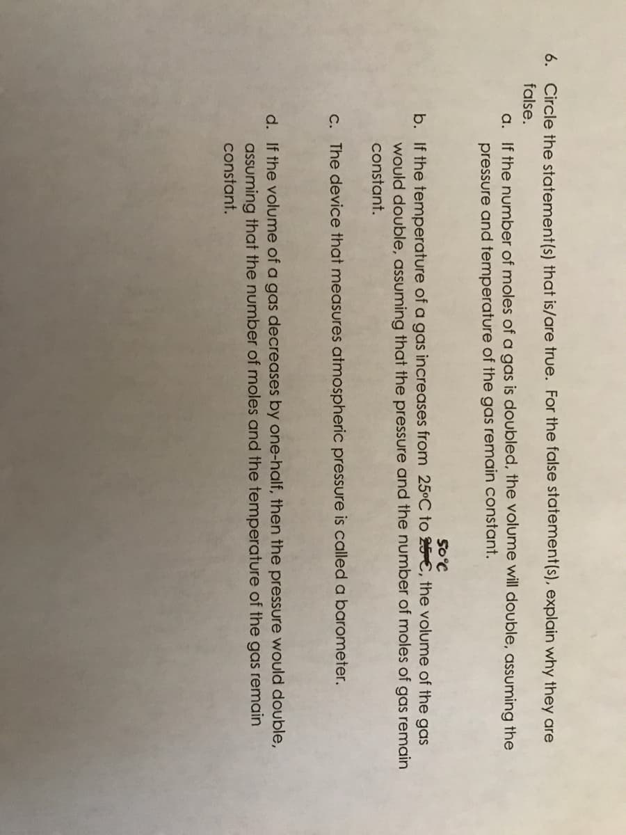 6. Circle the statement(s) that is/are true. For the false statement(s), explain why they are
false.
a. If the number of moles of a gas is doubled, the volume will double, assuming the
pressure and temperature of the gas remain constant.
SO°C
b. If the temperature of a gas increases from 25°C to 25-€, the volume of the gas
would double, assuming that the pressure and the number of moles of gas remain
constant.
C. The device that measures atmospheric pressure is called a barometer.
d. If the volume of a gas decreases by one-half, then the pressure would double,
assuming that the number of moles and the temperature of the gas remain
constant.
